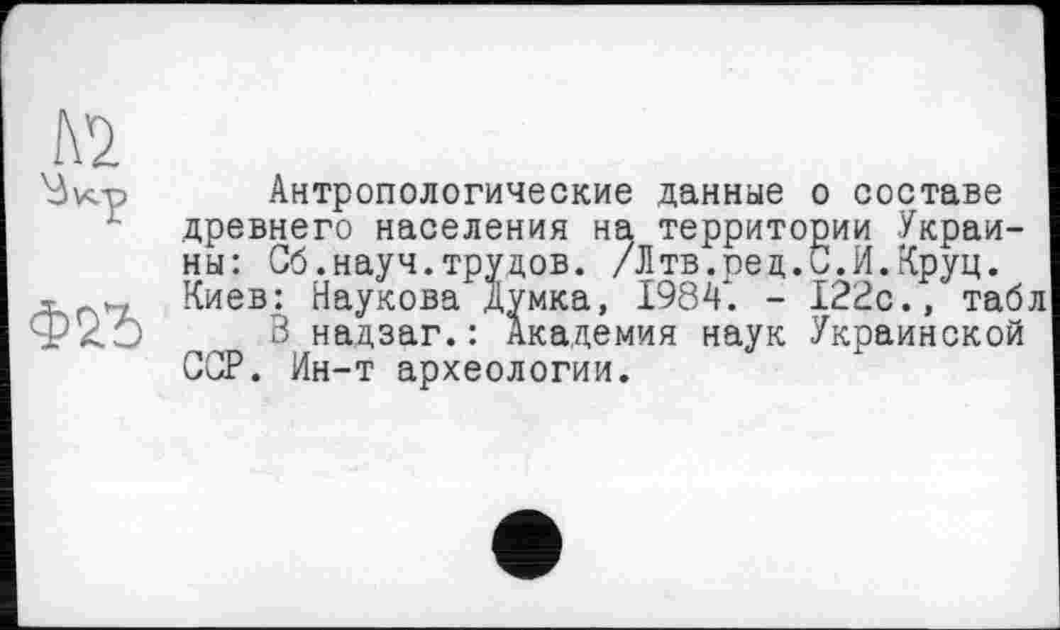 ﻿№
Антропологические данные о составе древнего населения на территории Украины: Об.науч.трудов. /Лтв.ред.С.И.Круц. Киев: Наукова Думка, 1984. - 122с., таб
В надзаг.: Академия наук Украинской GGP. Ин-т археологии.